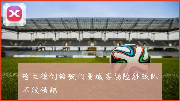 哈兰德倒钩破门曼城客场险胜狼队不败领跑
