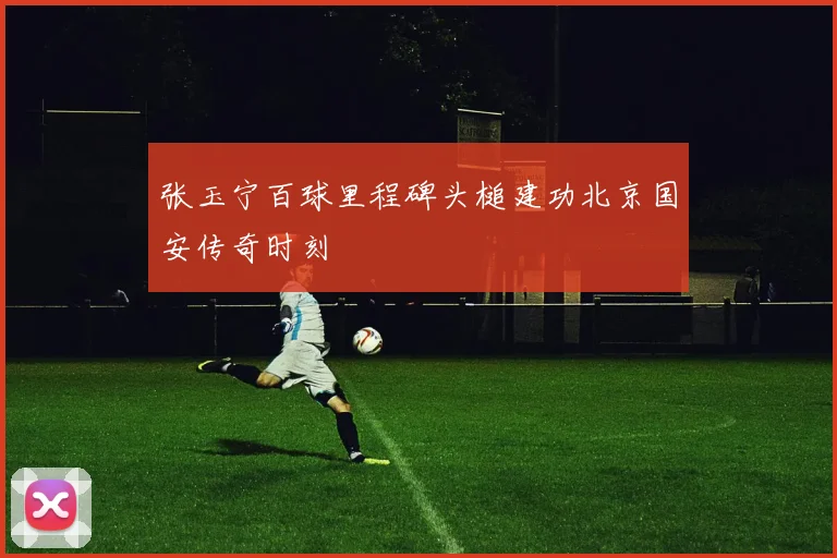 张玉宁百球里程碑头槌建功北京国安传奇时刻