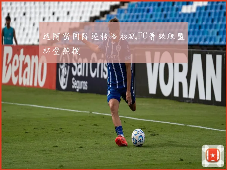 迈阿密国际逆转洛杉矶FC晋级联盟杯登热搜