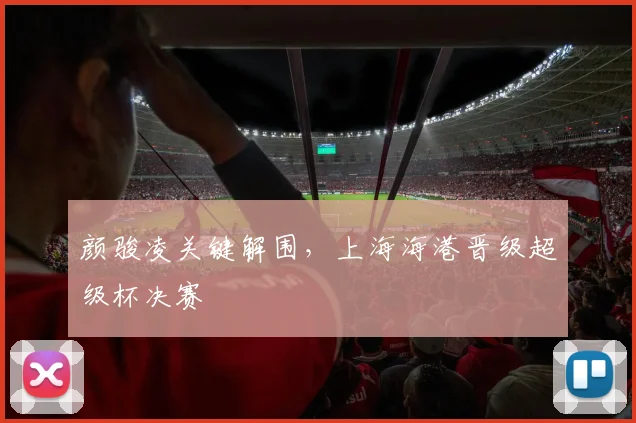 颜骏凌关键解围，上海海港晋级超级杯决赛