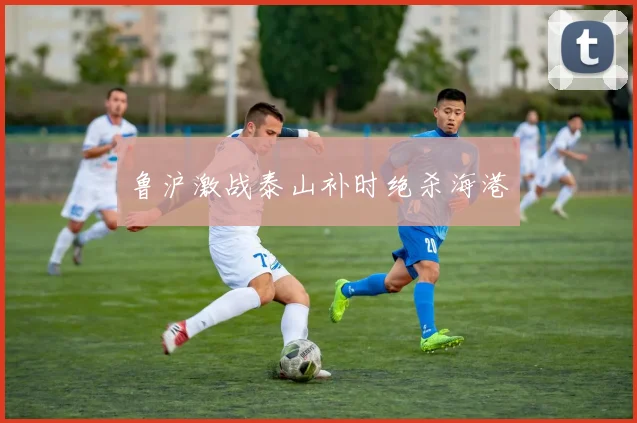 鲁沪激战泰山补时绝杀海港