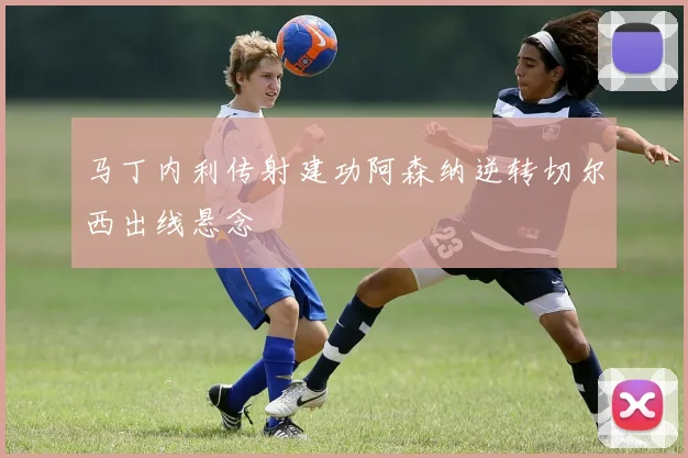 马丁内利传射建功阿森纳逆转切尔西出线悬念