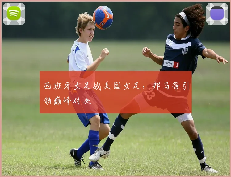 西班牙女足战美国女足，邦马蒂引领巅峰对决