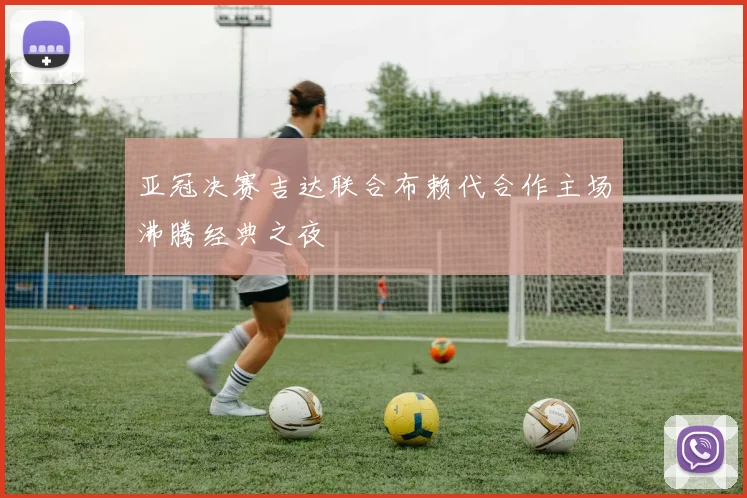 亚冠决赛吉达联合布赖代合作主场沸腾经典之夜