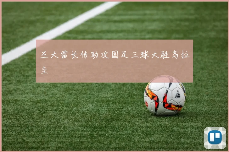 王大雷长传助攻国足三球大胜乌拉圭