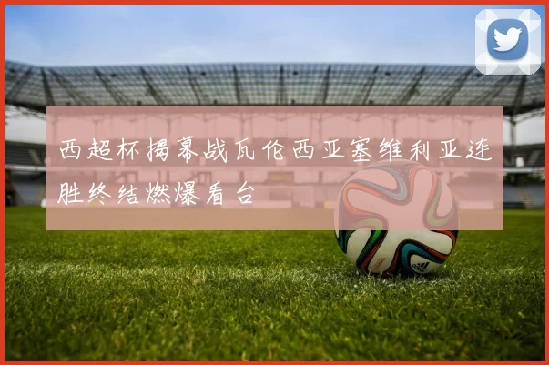 西超杯揭幕战瓦伦西亚塞维利亚连胜终结燃爆看台