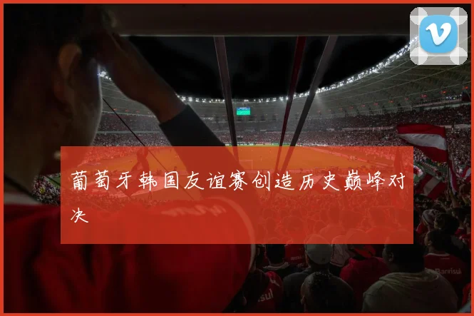 葡萄牙韩国友谊赛创造历史巅峰对决