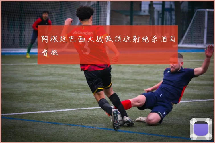 阿根廷巴西大战弧顶远射绝杀泪目晋级