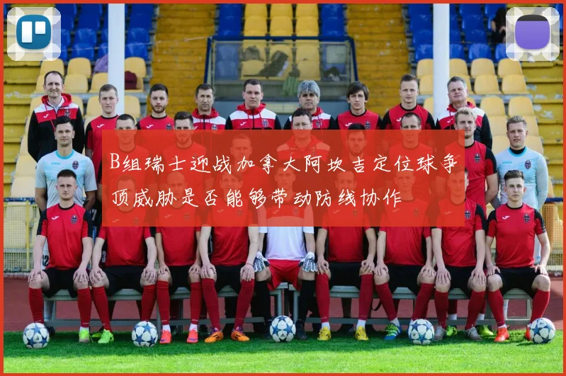 B组瑞士迎战加拿大阿坎吉定位球争顶威胁是否能够带动防线协作