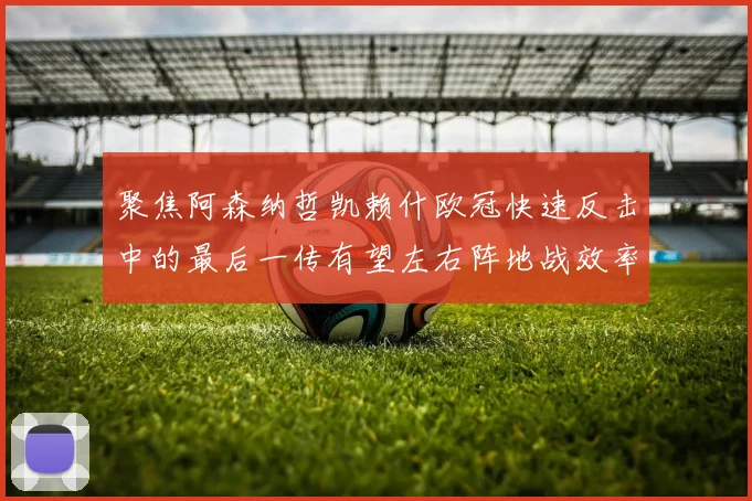 聚焦阿森纳哲凯赖什欧冠快速反击中的最后一传有望左右阵地战效率