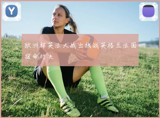 欧洲杯英法大战出线战英格兰法国宿命对决