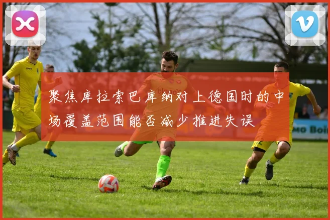 聚焦库拉索巴库纳对上德国时的中场覆盖范围能否减少推进失误