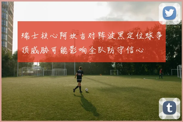 瑞士核心阿坎吉对阵波黑定位球争顶威胁可能影响全队防守信心