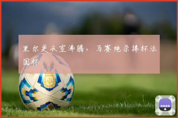 里尔更衣室沸腾，马赛绝杀捧杯法国杯