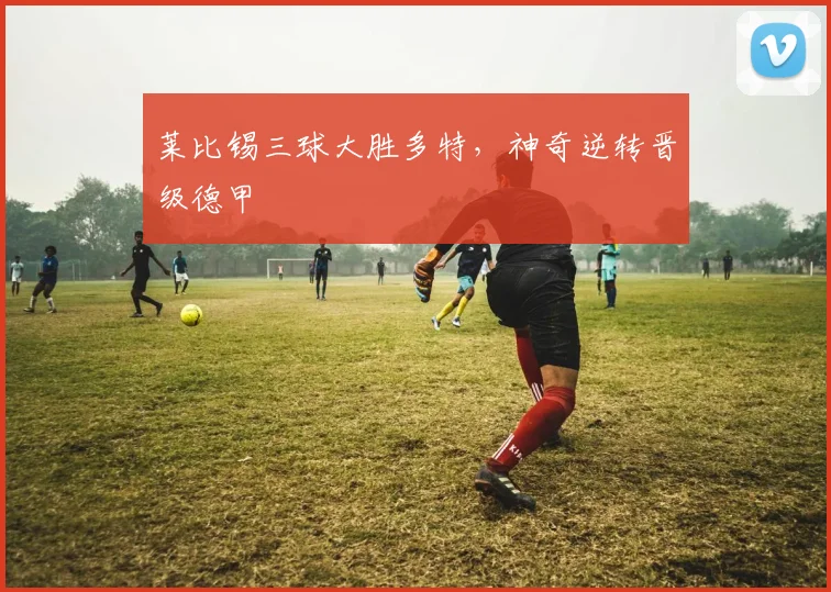 莱比锡三球大胜多特，神奇逆转晋级德甲