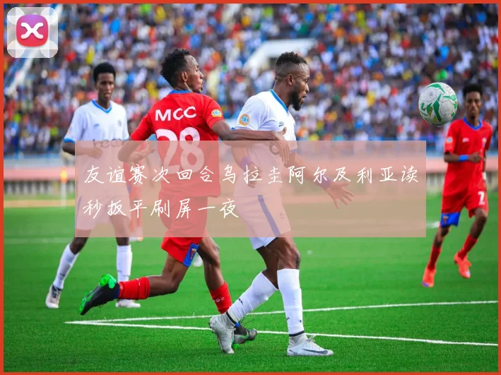 友谊赛次回合乌拉圭阿尔及利亚读秒扳平刷屏一夜