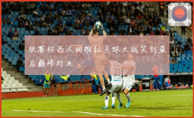 联赛杯西汉姆维拉点球大战笑到最后巅峰对决