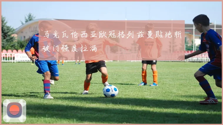 马竞瓦伦西亚欧冠格列兹曼贴地斩破门强度拉满