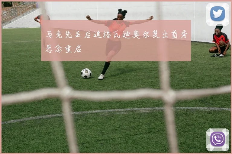 马竞先丢后追格瓦迪奥尔复出首秀悬念重启