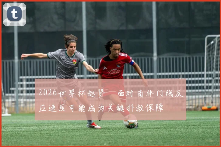 2026世界杯赵贤祐面对南非门线反应速度可能成为关键扑救保障