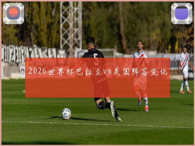 2026世界杯巴拉圭vs美国阵容变化