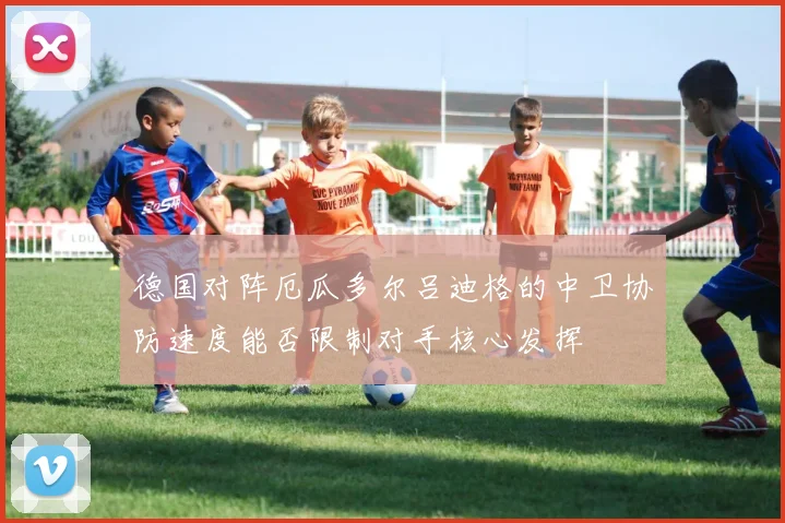 德国对阵厄瓜多尔吕迪格的中卫协防速度能否限制对手核心发挥