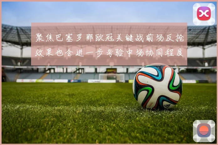 聚焦巴塞罗那欧冠关键战前场反抢效果也会进一步考验中场协同程度