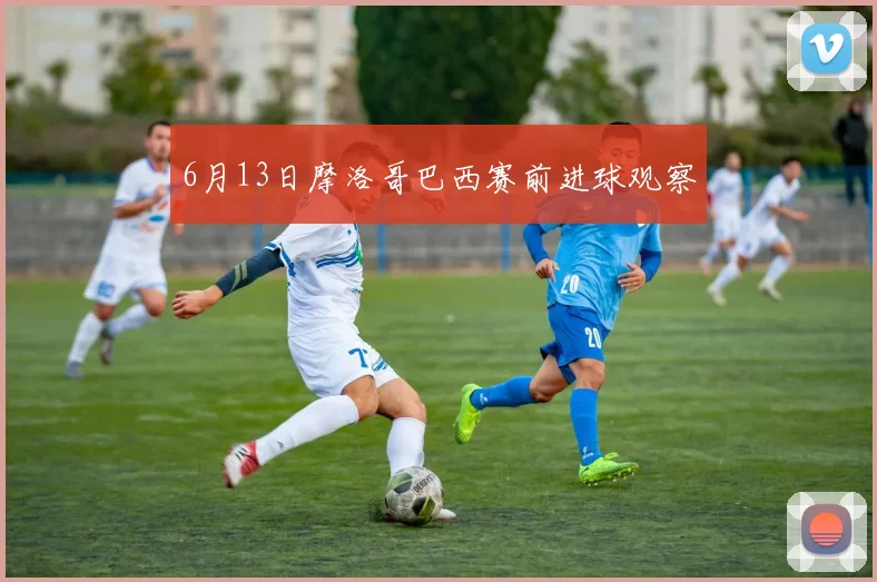6月13日摩洛哥巴西赛前进球观察