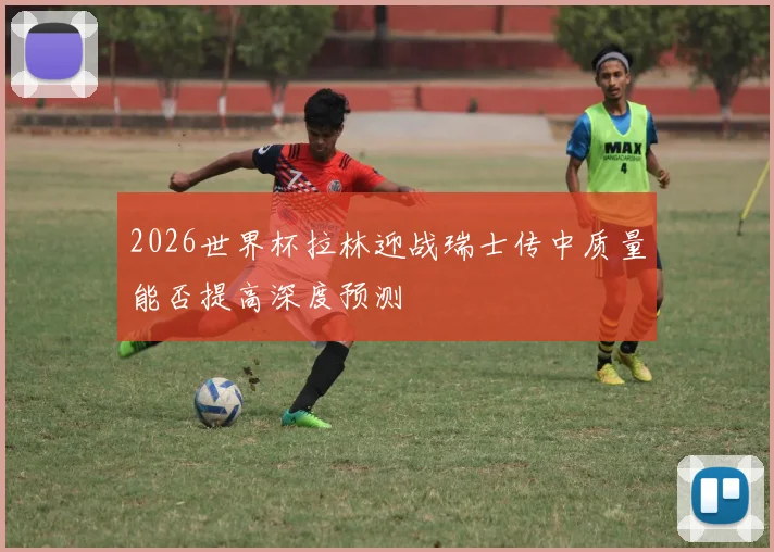 2026世界杯拉林迎战瑞士传中质量能否提高深度预测