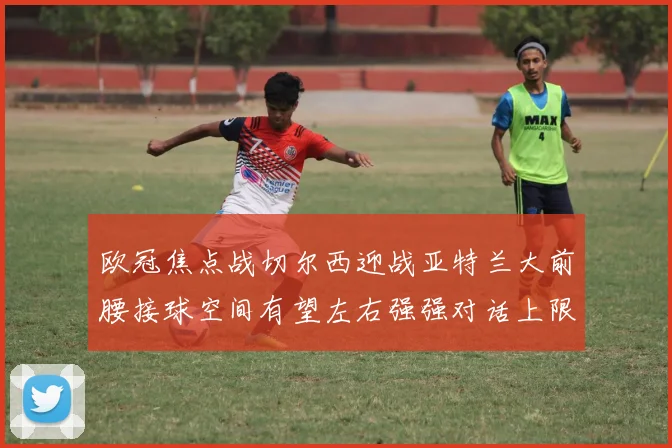 欧冠焦点战切尔西迎战亚特兰大前腰接球空间有望左右强强对话上限