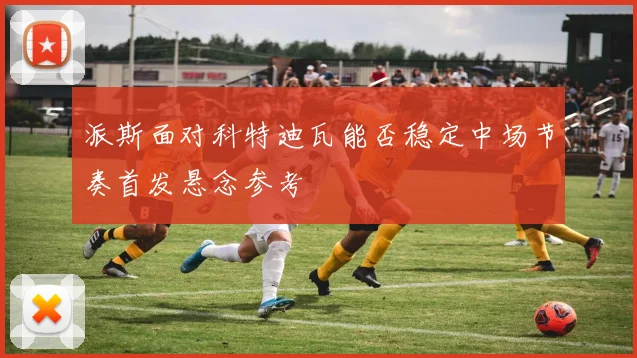 派斯面对科特迪瓦能否稳定中场节奏首发悬念参考