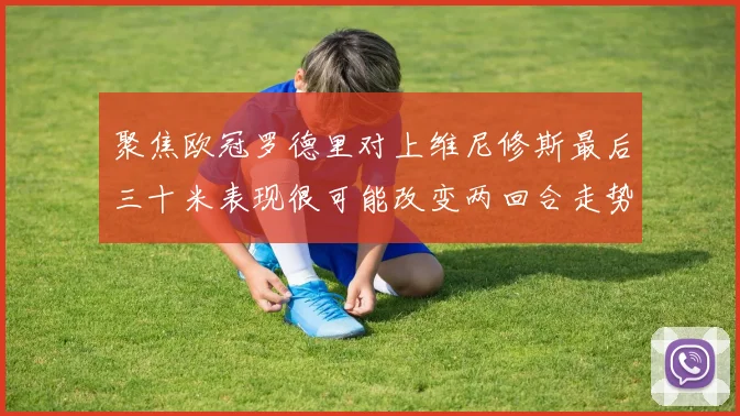 聚焦欧冠罗德里对上维尼修斯最后三十米表现很可能改变两回合走势