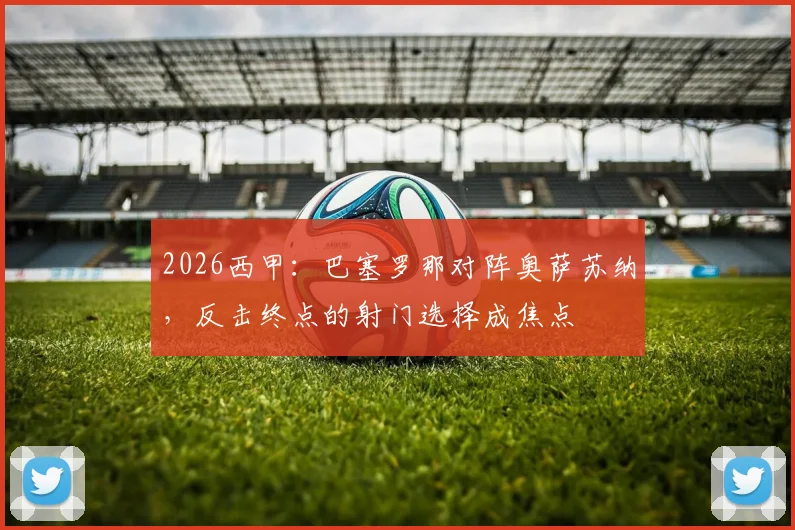 2026西甲：巴塞罗那对阵奥萨苏纳，反击终点的射门选择成焦点