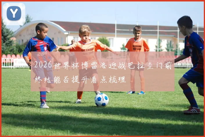 2026世界杯博雷洛迎战巴拉圭门前终结能否提升看点梳理