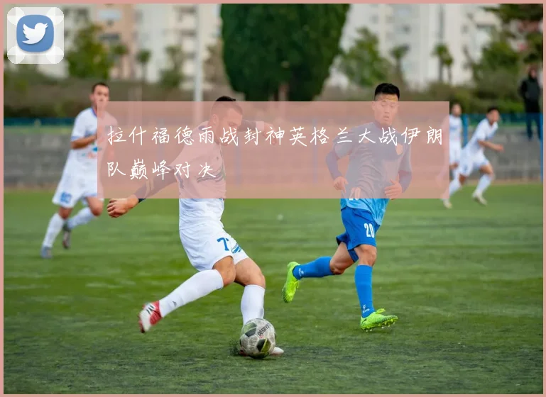 拉什福德雨战封神英格兰大战伊朗队巅峰对决