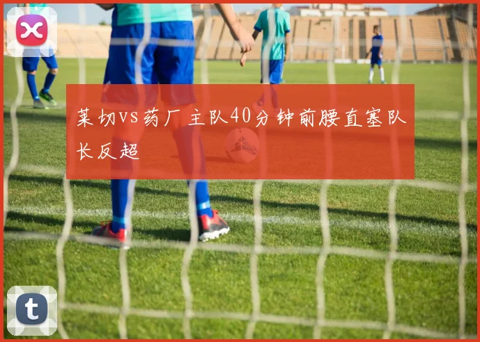 莱切vs药厂主队40分钟前腰直塞队长反超