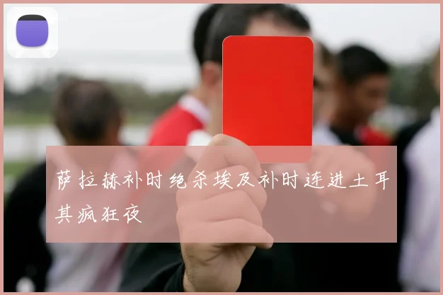 萨拉赫补时绝杀埃及补时连进土耳其疯狂夜