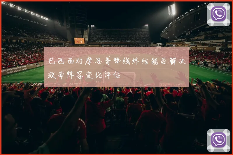 巴西面对摩洛哥锋线终结能否解决效率阵容变化评估