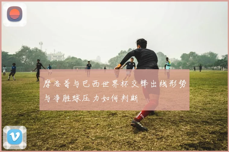 摩洛哥与巴西世界杯交锋出线形势与净胜球压力如何判断