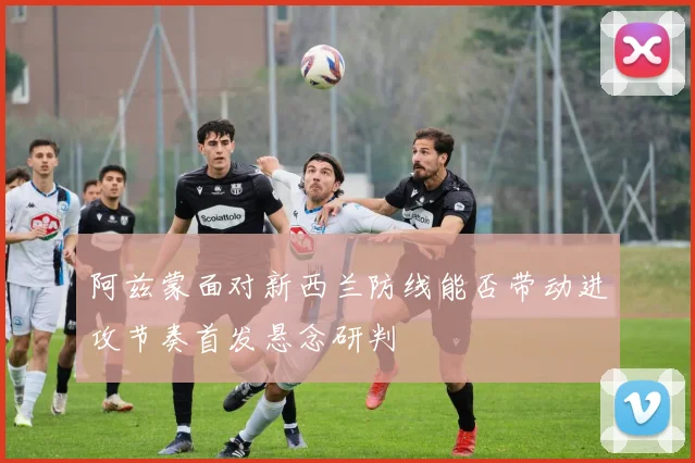 阿兹蒙面对新西兰防线能否带动进攻节奏首发悬念研判