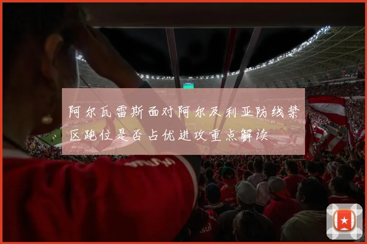 阿尔瓦雷斯面对阿尔及利亚防线禁区跑位是否占优进攻重点解读