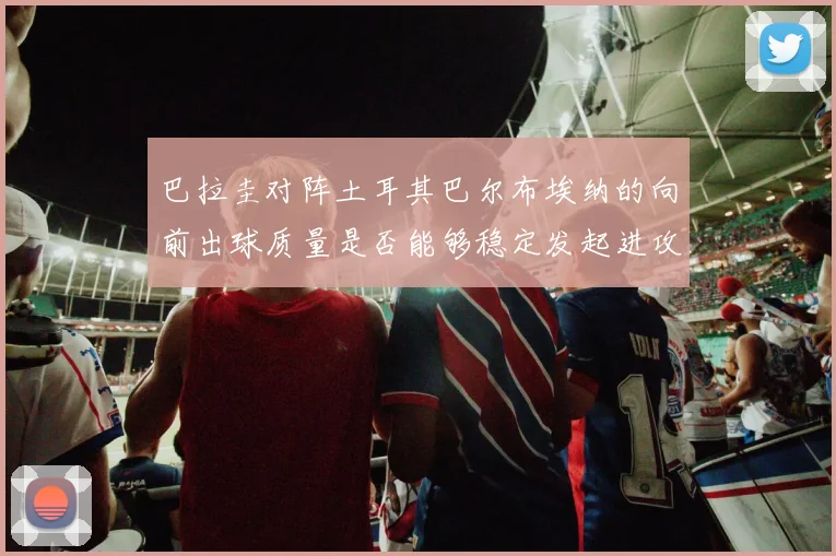 巴拉圭对阵土耳其巴尔布埃纳的向前出球质量是否能够稳定发起进攻